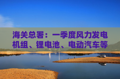海关总署：一季度风力发电机组、锂电池、电动汽车等出口分别增长43.2%、18.8%和8.2%  第1张
