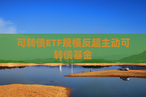 可转债ETF规模反超主动可转债基金