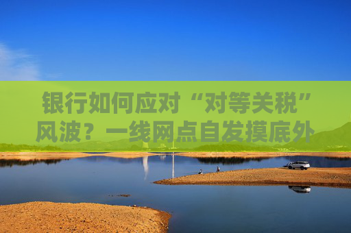 银行如何应对“对等关税”风波？一线网点自发摸底外贸企业风险敞口，总行层面尚无动作