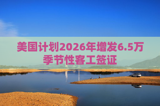 美国计划2026年增发6.5万季节性客工签证