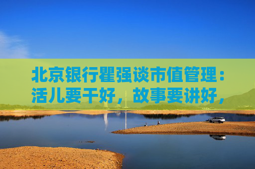 北京银行瞿强谈市值管理：活儿要干好，故事要讲好，最核心的是要给股东回报  第1张