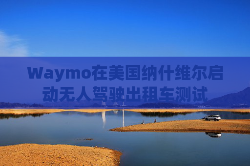 Waymo在美国纳什维尔启动无人驾驶出租车测试