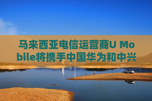 马来西亚电信运营商U Mobile将携手中国华为和中兴建设5G网络  第1张