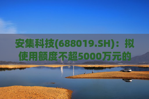安集科技(688019.SH)：拟使用额度不超5000万元的部分暂时闲置募集资金进行现金管理