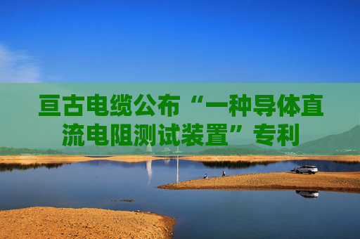 亘古电缆公布“一种导体直流电阻测试装置”专利