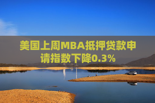 美国上周MBA抵押贷款申请指数下降0.3%
