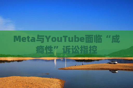 Meta与YouTube面临“成瘾性”诉讼指控