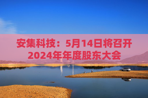安集科技：5月14日将召开2024年年度股东大会