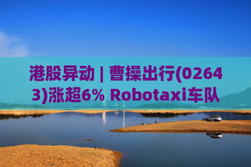 港股异动 | 曹操出行(02643)涨超6% Robotaxi车队规模达百辆 公司Robotaxi商业化路径清晰