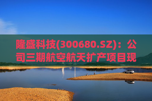隆盛科技(300680.SZ)：公司三期航空航天扩产项目现已完工