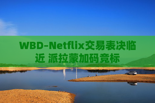 WBD–Netflix交易表决临近 派拉蒙加码竞标