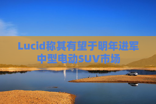 Lucid称其有望于明年进军中型电动SUV市场  第1张