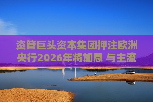 资管巨头资本集团押注欧洲央行2026年将加息 与主流观点相悖