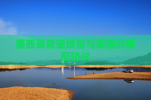 墨西哥希望续签与美国的番茄协议