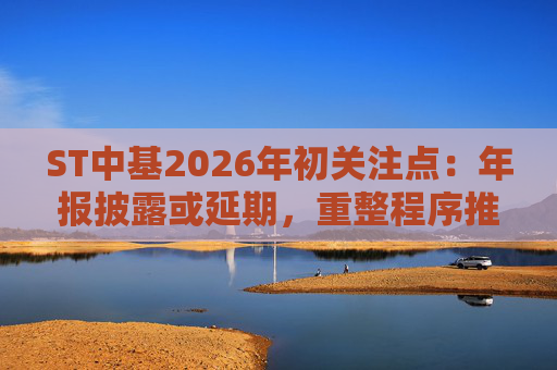 ST中基2026年初关注点：年报披露或延期，重整程序推进中