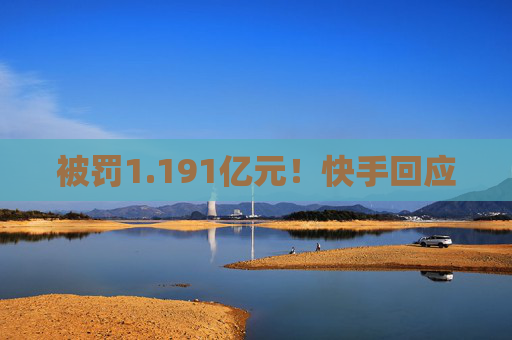 被罚1.191亿元！快手回应