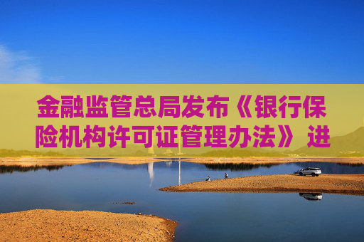 金融监管总局发布《银行保险机构许可证管理办法》 进一步压实机构管理主体责任