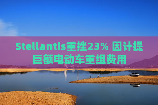 Stellantis重挫23% 因计提巨额电动车重组费用