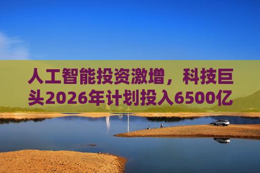 人工智能投资激增，科技巨头2026年计划投入6500亿美元
