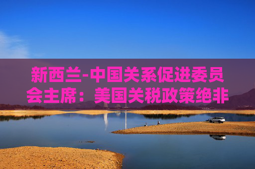 新西兰-中国关系促进委员会主席：美国关税政策绝非正道，阻碍自由贸易