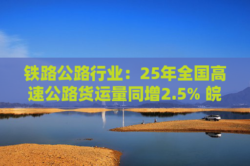 铁路公路行业：25年全国高速公路货运量同增2.5% 皖通高速成功收购山东高速7%股权