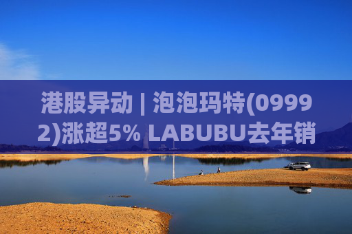 港股异动 | 泡泡玛特(09992)涨超5% LABUBU去年销量超1亿只 多款新品国内外表现亮眼