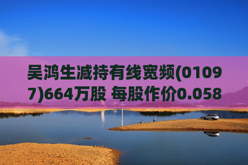 吴鸿生减持有线宽频(01097)664万股 每股作价0.0583港元