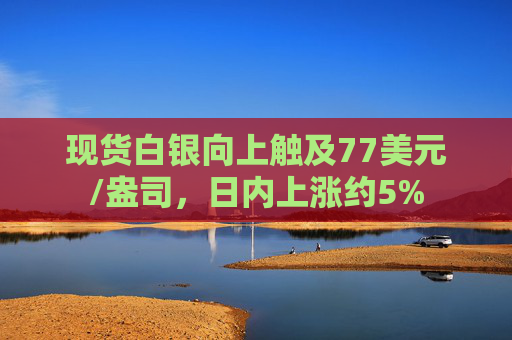 现货白银向上触及77美元/盎司，日内上涨约5%
