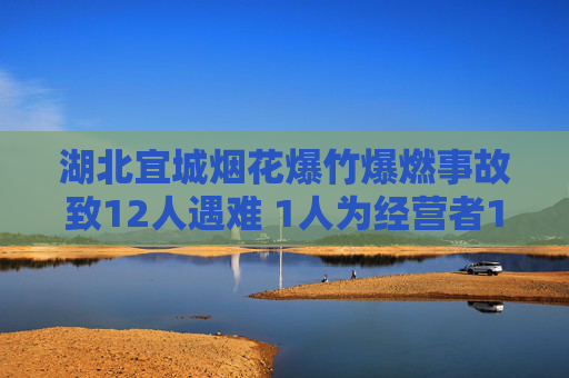 湖北宜城烟花爆竹爆燃事故致12人遇难 1人为经营者11人为顾客