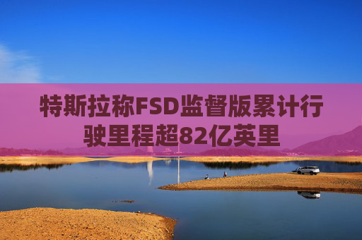 特斯拉称FSD监督版累计行驶里程超82亿英里