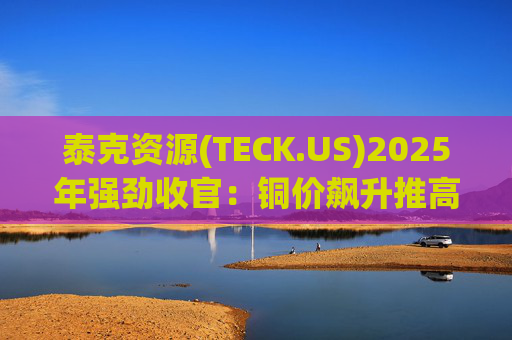 泰克资源(TECK.US)2025年强劲收官：铜价飙升推高Q4利润 与英美资源合并稳步推进