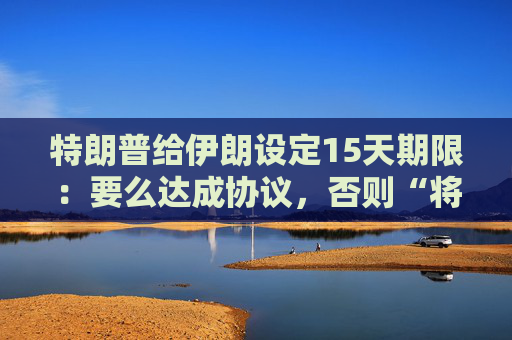 特朗普给伊朗设定15天期限:要么达成协议,否则“将有糟糕的事情发生” 第1张 特朗普给伊朗设定15天期限:要么达成协议,否则“将有糟糕的事情发生” 第1张