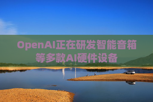 OpenAI正在研发智能音箱等多款AI硬件设备  第1张