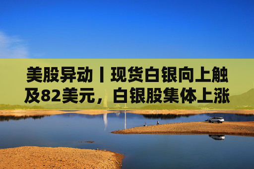 美股异动丨现货白银向上触及82美元，白银股集体上涨