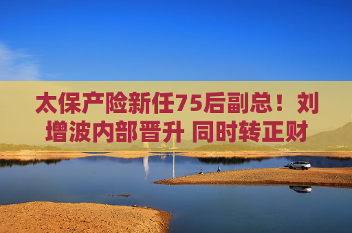 太保产险新任75后副总！刘增波内部晋升 同时转正财务负责人、董事会秘书！董事长履历已撤下