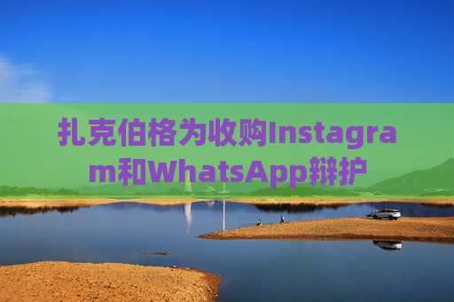 扎克伯格为收购Instagram和WhatsApp辩护