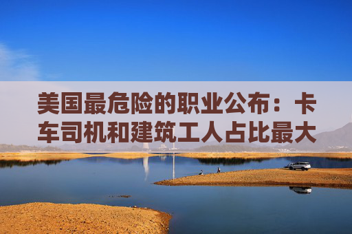 美国最危险的职业公布：卡车司机和建筑工人占比最大