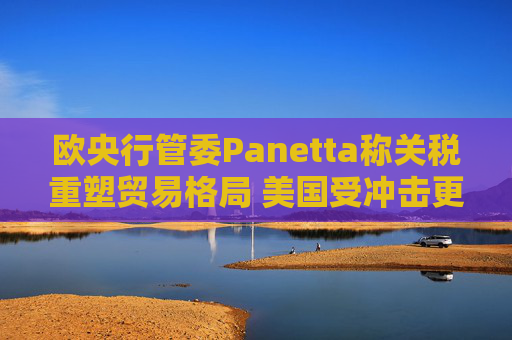 欧央行管委Panetta称关税重塑贸易格局 美国受冲击更大
