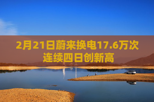 2月21日蔚来换电17.6万次 连续四日创新高