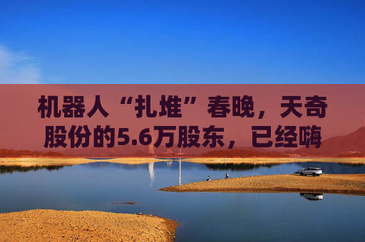 机器人“扎堆”春晚,天奇股份的5.6万股东,已经嗨了? 第1张 机器人“扎堆”春晚,天奇股份的5.6万股东,已经嗨了? 第1张