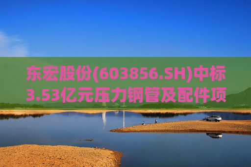 东宏股份(603856.SH)中标3.53亿元压力钢管及配件项目