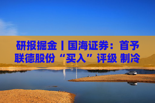 研报掘金丨国海证券：首予联德股份“买入”评级 制冷+发电成长加速