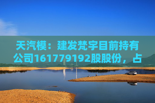 天汽模：建发梵宇目前持有公司161779192股股份，占公司目前总股本的比例为15.9367%