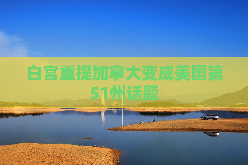 白宫重提加拿大变成美国第51州话题  第1张