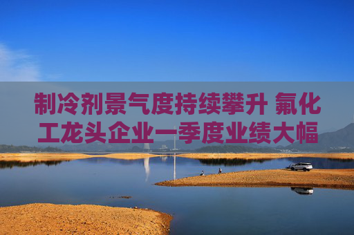 制冷剂景气度持续攀升 氟化工龙头企业一季度业绩大幅预喜  第1张