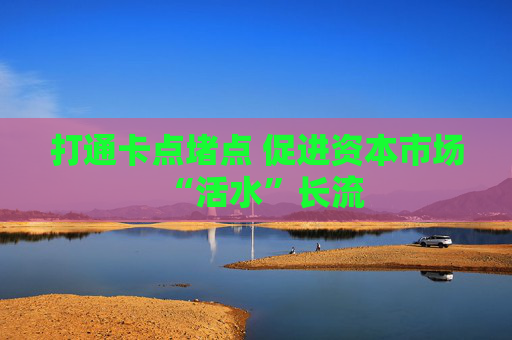 打通卡点堵点 促进资本市场“活水”长流  第1张