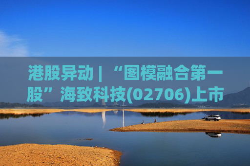 港股异动 | “图模融合第一股”海致科技(02706)上市次日涨超30% 产业级AI智能体赛道增长潜力巨大