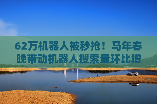 62万机器人被秒抢！马年春晚带动机器人搜索量环比增长超300%