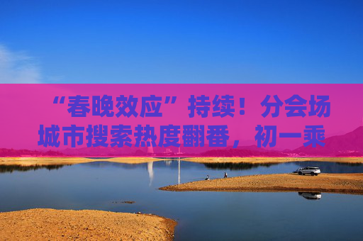 “春晚效应”持续！分会场城市搜索热度翻番，初一乘飞机出游客流达最高峰