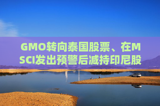 GMO转向泰国股票、在MSCI发出预警后减持印尼股票 第1张 GMO转向泰国股票、在MSCI发出预警后减持印尼股票 第1张